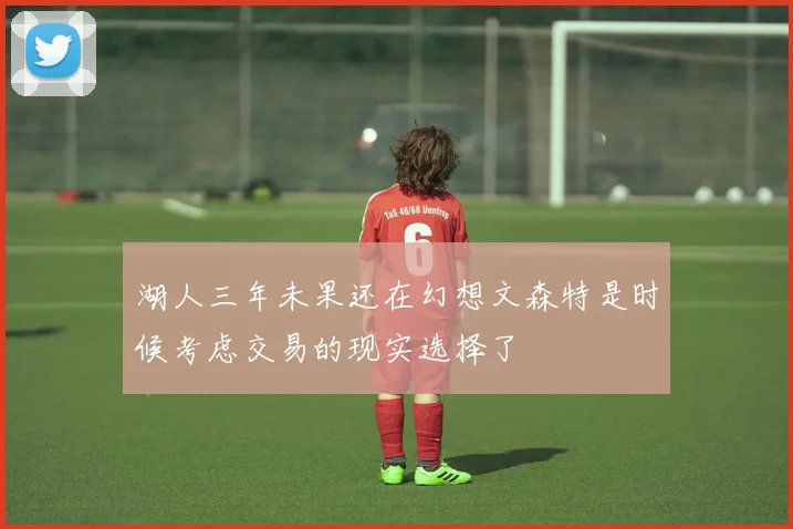 湖人三年未果还在幻想文森特是时候考虑交易的现实选择了