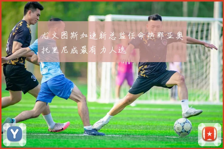 尤文图斯加速新总监任命热那亚奥托里尼成最有力人选