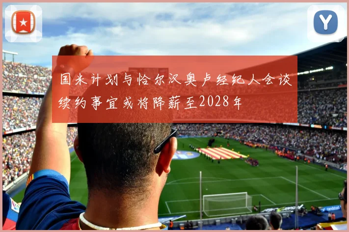 国米计划与恰尔汉奥卢经纪人会谈续约事宜或将降薪至2028年