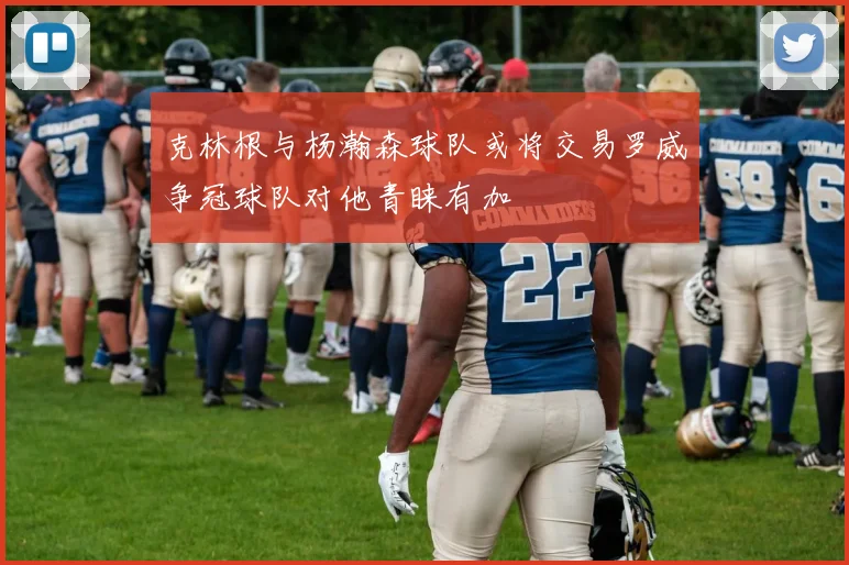 克林根与杨瀚森球队或将交易罗威争冠球队对他青睐有加