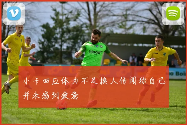 小卡回应体力不足换人传闻称自己并未感到疲惫