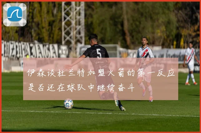 伊森谈杜兰特加盟火箭的第一反应是否还在球队中继续奋斗