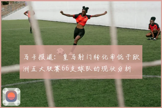 马卡报道：皇马射门转化率低于欧洲五大联赛66支球队的现状分析