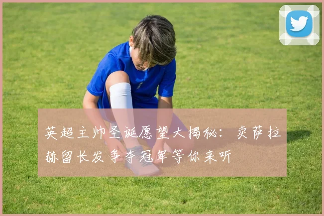 英超主帅圣诞愿望大揭秘：卖萨拉赫留长发争夺冠军等你来听