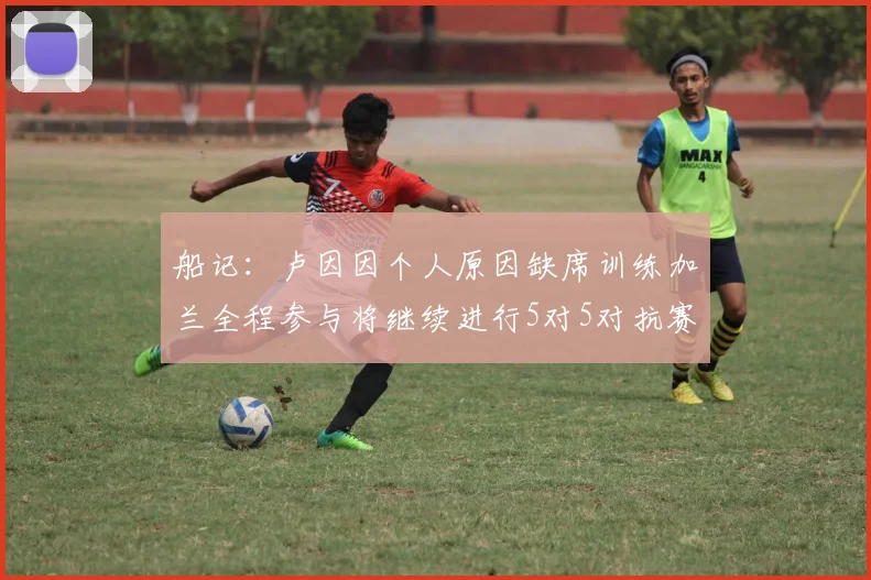 船记：卢因因个人原因缺席训练加兰全程参与将继续进行5对5对抗赛