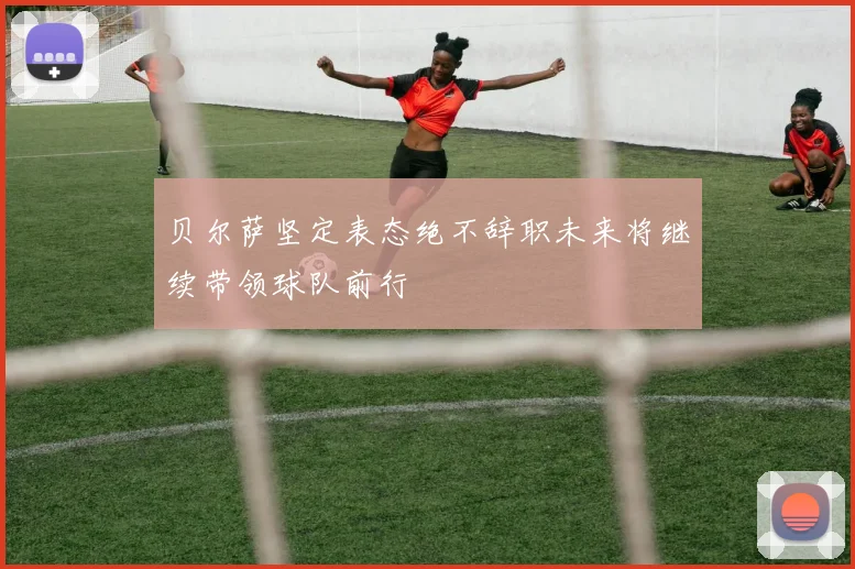 贝尔萨坚定表态绝不辞职未来将继续带领球队前行