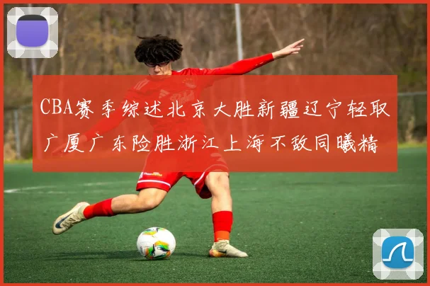CBA赛季综述北京大胜新疆辽宁轻取广厦广东险胜浙江上海不敌同曦精彩回顾