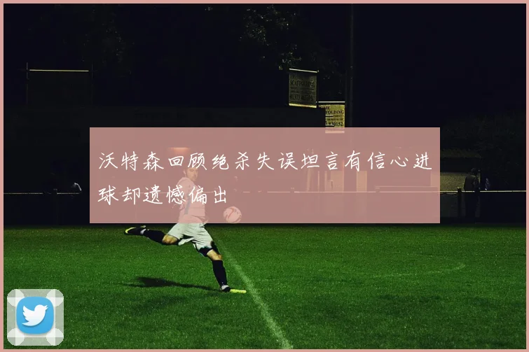 沃特森回顾绝杀失误坦言有信心进球却遗憾偏出