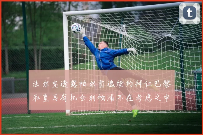 法尔克透露帕尔首选续约拜仁巴黎和皇马有机会利物浦不在考虑之中