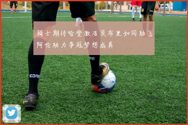 骑士期待哈登激活莫布里如同助飞阿伦助力争冠梦想成真
