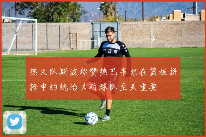 热火队斯波称赞热巴韦尔在篮板拼抢中的统治力对球队至关重要