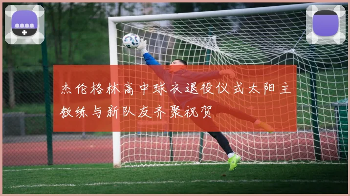 杰伦格林高中球衣退役仪式太阳主教练与新队友齐聚祝贺