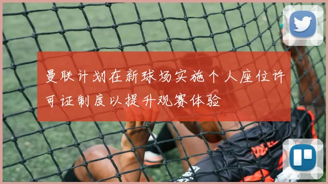 曼联计划在新球场实施个人座位许可证制度以提升观赛体验