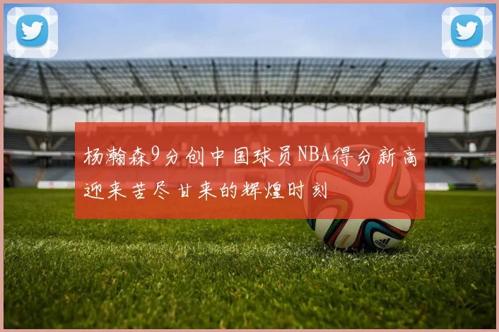 杨瀚森9分创中国球员NBA得分新高迎来苦尽甘来的辉煌时刻