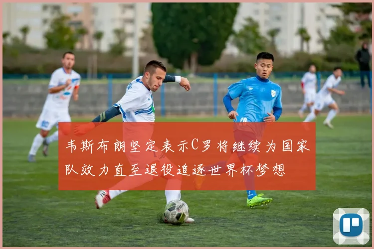 韦斯布朗坚定表示C罗将继续为国家队效力直至退役追逐世界杯梦想