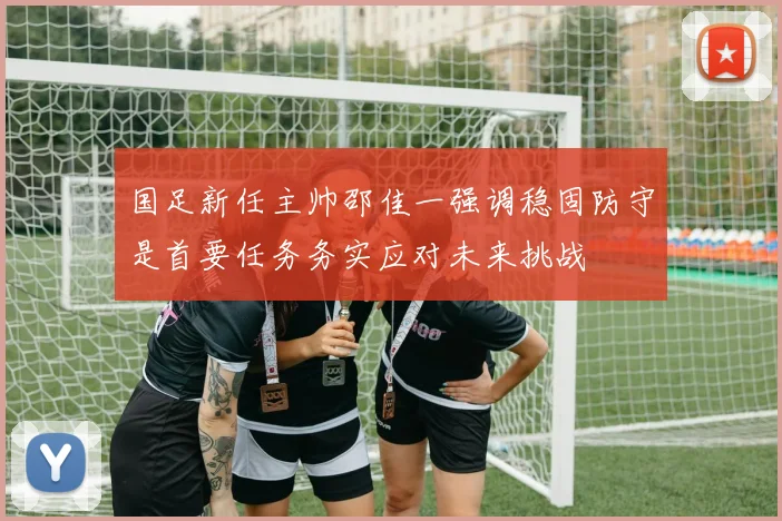 国足新任主帅邵佳一强调稳固防守是首要任务务实应对未来挑战