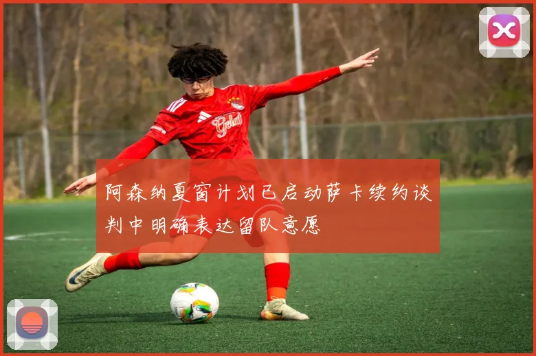 阿森纳夏窗计划已启动萨卡续约谈判中明确表达留队意愿