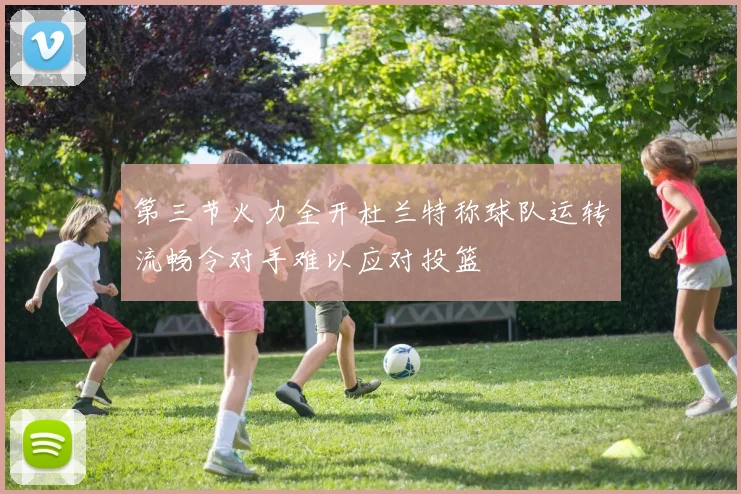 第三节火力全开杜兰特称球队运转流畅令对手难以应对投篮