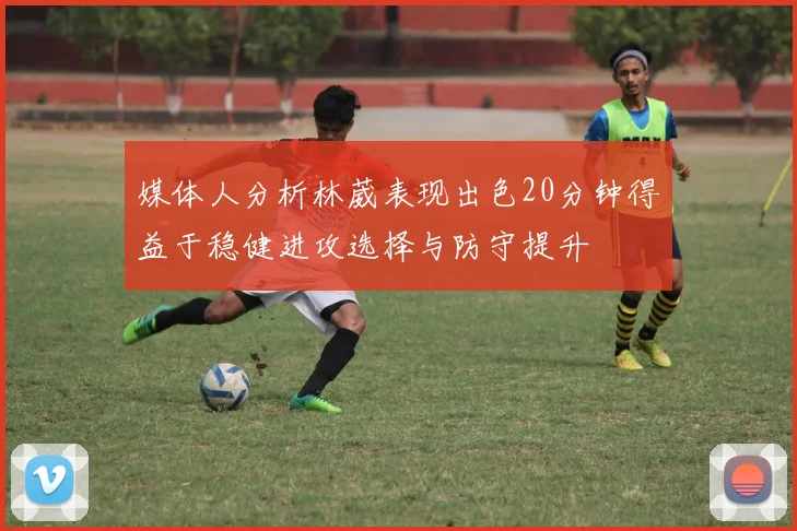 媒体人分析林葳表现出色20分钟得益于稳健进攻选择与防守提升
