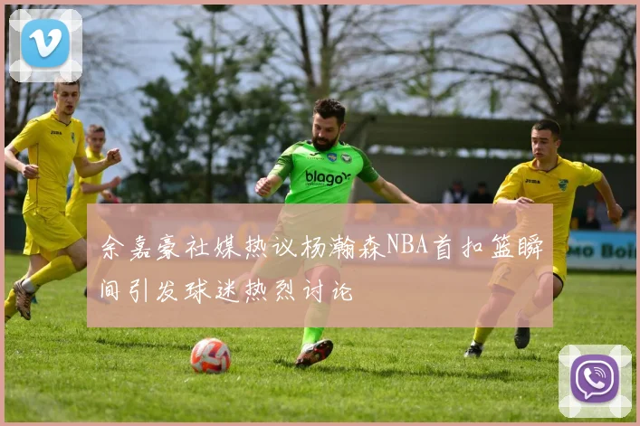 余嘉豪社媒热议杨瀚森NBA首扣篮瞬间引发球迷热烈讨论