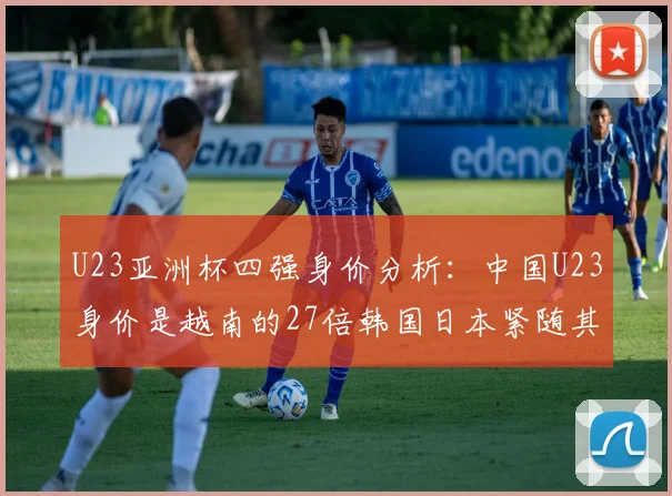 U23亚洲杯四强身价分析：中国U23身价是越南的27倍韩国日本紧随其后