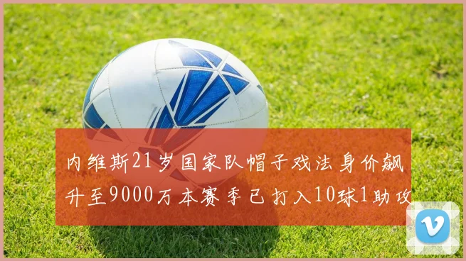 内维斯21岁国家队帽子戏法身价飙升至9000万本赛季已打入10球1助攻