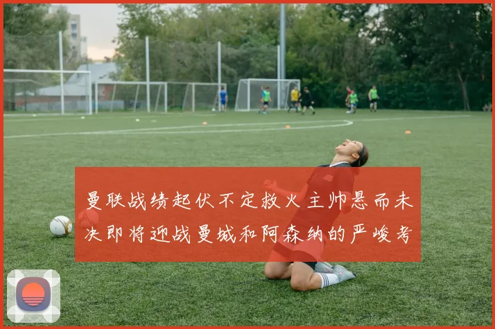 曼联战绩起伏不定救火主帅悬而未决即将迎战曼城和阿森纳的严峻考验
