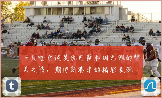 卡瓦哈尔谈复仇巴萨和姆巴佩的赞美之情，期待新赛季的精彩表现