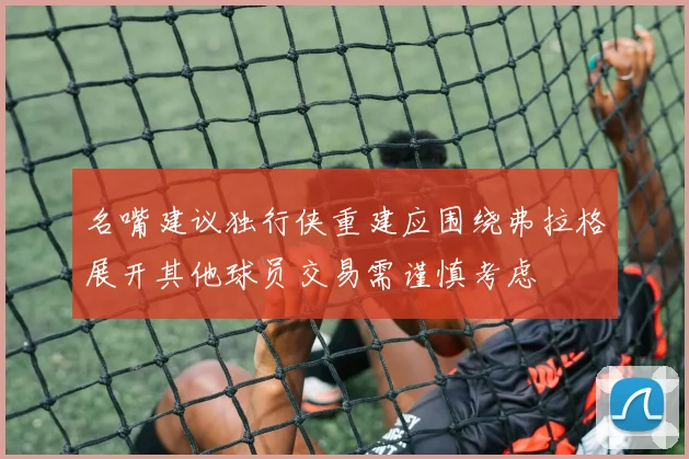 名嘴建议独行侠重建应围绕弗拉格展开其他球员交易需谨慎考虑