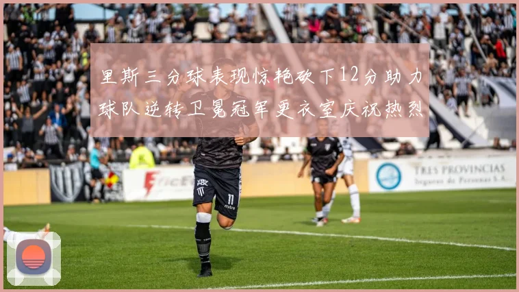 里斯三分球表现惊艳砍下12分助力球队逆转卫冕冠军更衣室庆祝热烈