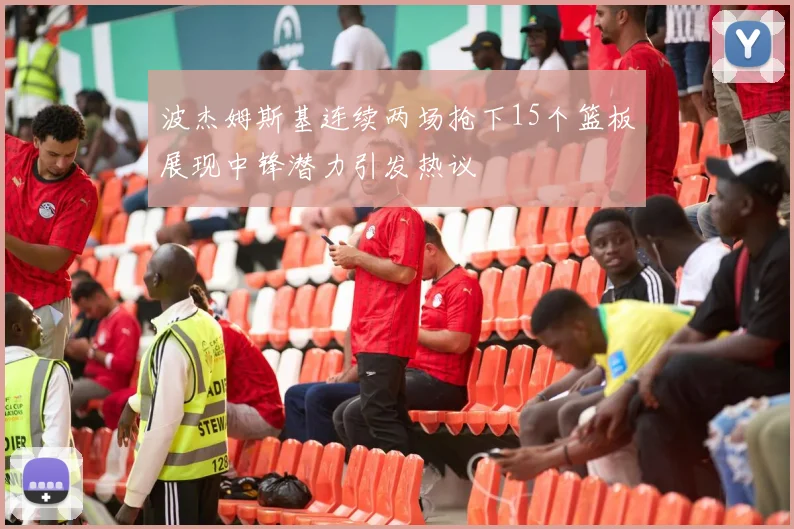 波杰姆斯基连续两场抢下15个篮板展现中锋潜力引发热议