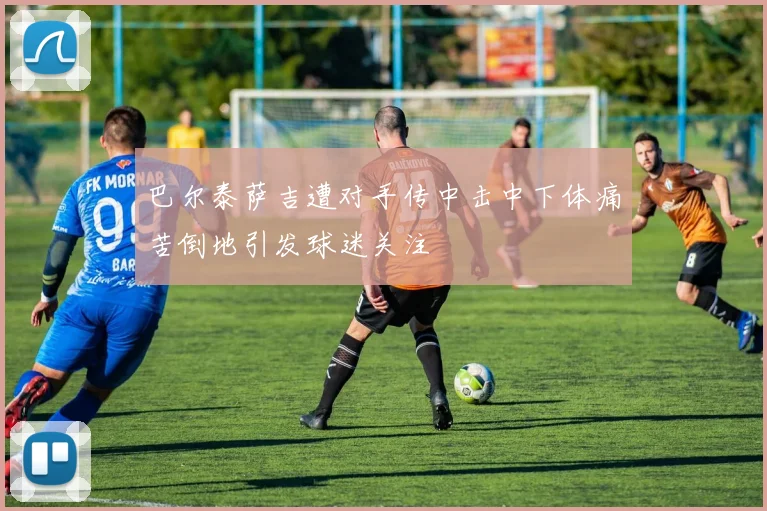 巴尔泰萨吉遭对手传中击中下体痛苦倒地引发球迷关注