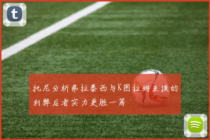 托尼分析弗拉泰西与K图拉姆互换的利弊后者实力更胜一筹