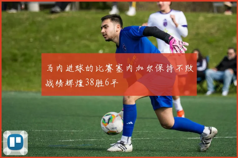 马内进球的比赛塞内加尔保持不败战绩辉煌38胜6平