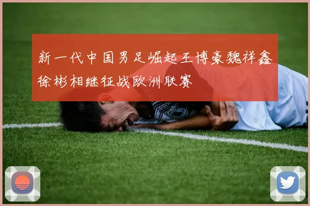 新一代中国男足崛起王博豪魏祥鑫徐彬相继征战欧洲联赛