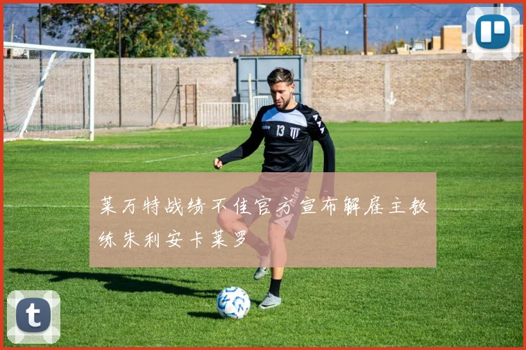莱万特战绩不佳官方宣布解雇主教练朱利安卡莱罗