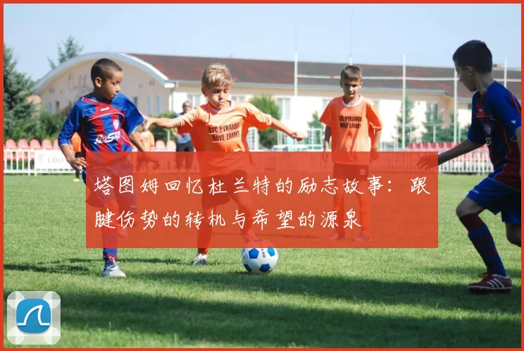 塔图姆回忆杜兰特的励志故事：跟腱伤势的转机与希望的源泉