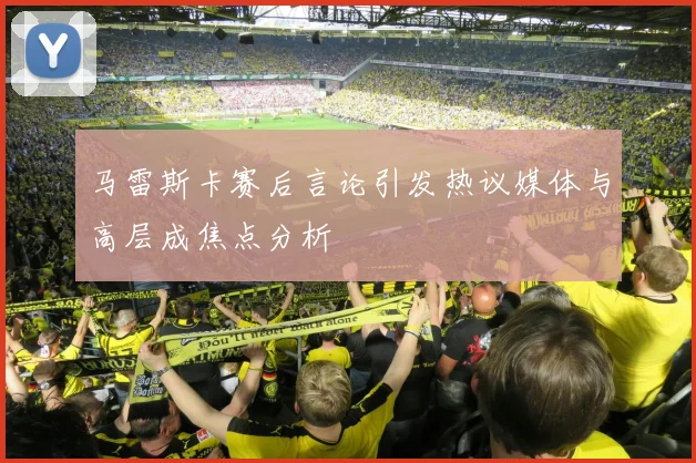 马雷斯卡赛后言论引发热议媒体与高层成焦点分析