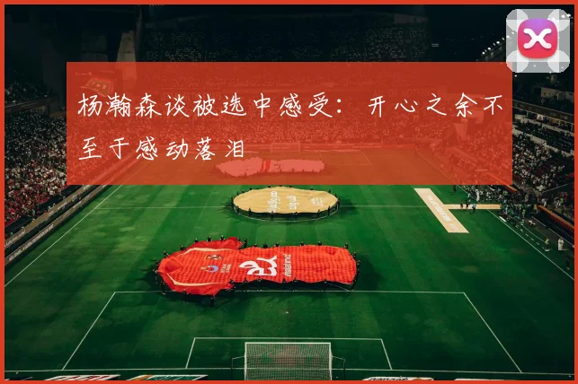 杨瀚森谈被选中感受：开心之余不至于感动落泪