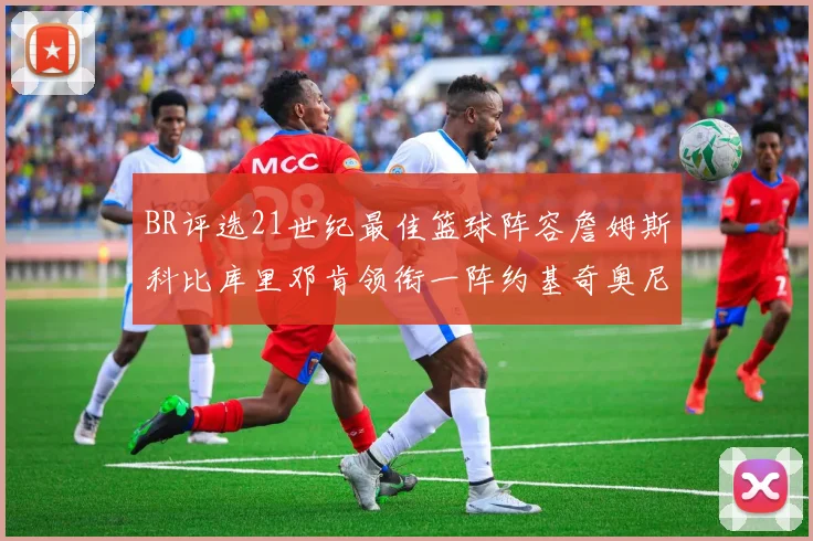 BR评选21世纪最佳篮球阵容詹姆斯科比库里邓肯领衔一阵约基奇奥尼尔分列二三阵