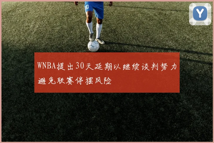 WNBA提出30天延期以继续谈判努力避免联赛停摆风险